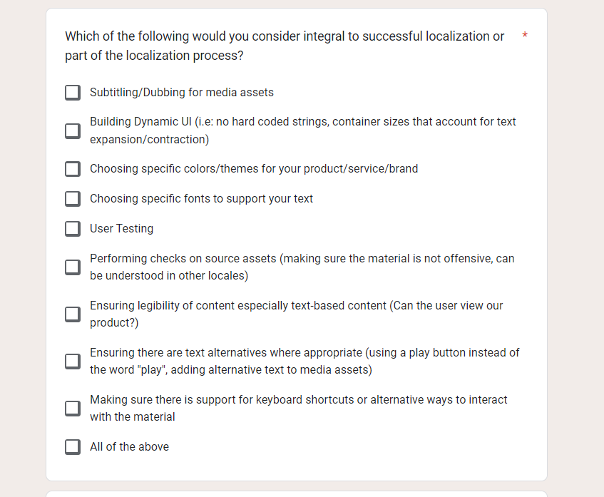 Text posing the question "Which of the following would you consider integral to successful localization or part of the localization process", a check box list displays the following options: 
"Subtitling/Dubbing for media assets
Building Dynamic UI (i.e: no hard coded strings, container sizes that account for text expansion/contraction)
Choosing specific colors/themes for your product/service/brand
Choosing specific fonts to support your text
User Testing
Performing checks on source assets (making sure the material is not offensive, can be understood in other locales)
Ensuring legibility of content especially text-based content (Can the user view our product?)
Ensuring there are text alternatives where appropriate (using a play button instead of the word "play", adding alternative text to media assets)
Making sure there is support for keyboard shortcuts or alternative ways to interact with the material
All of the above"